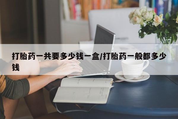 药流药购买联系打胎药一共要多少钱一盒/打胎药一般都多少钱