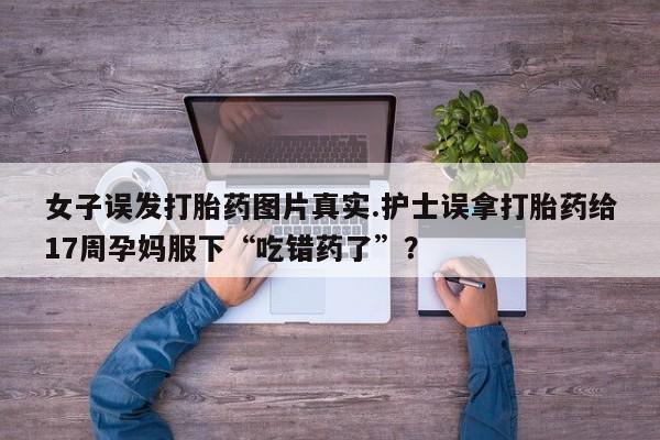 药流药购买联系女子误发打胎药图片真实.护士误拿打胎药给17周孕妈服下“吃错药了”？