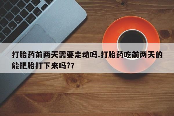 药流药购买联系打胎药前两天需要走动吗.打胎药吃前两天的能把胎打下来吗?？