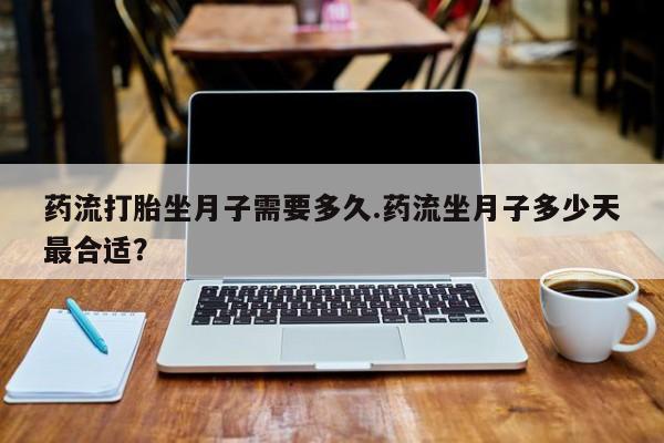 药流药购买联系药流打胎坐月子需要多久.药流坐月子多少天最合适？
