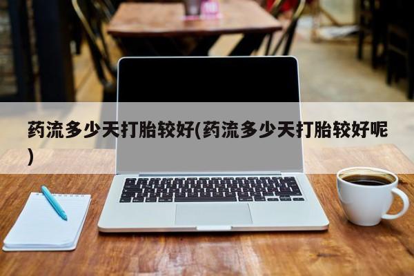 药流药购买联系药流多少天打胎较好(药流多少天打胎较好呢)