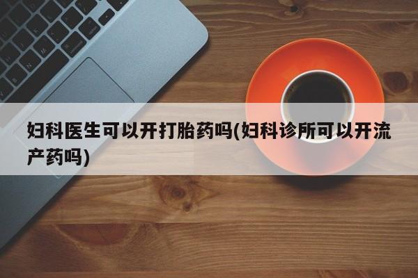 药流药购买联系妇科医生可以开打胎药吗(妇科诊所可以开流产药吗)