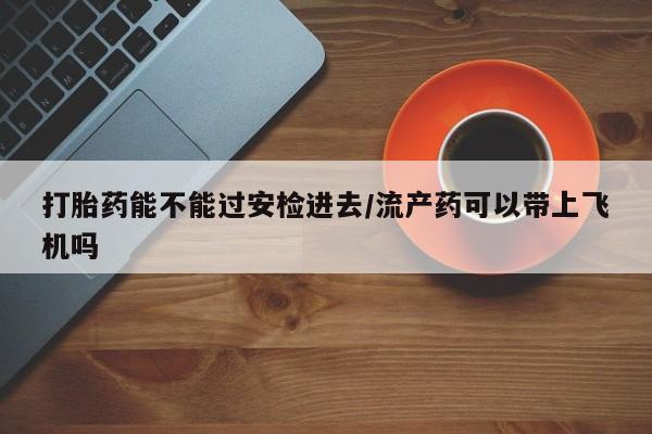 药流药购买联系打胎药能不能过安检进去/流产药可以带上飞机吗