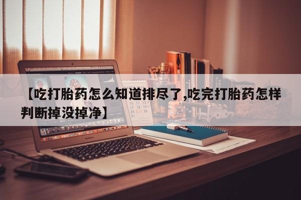 药流药购买联系【吃打胎药怎么知道排尽了,吃完打胎药怎样判断掉没掉净】