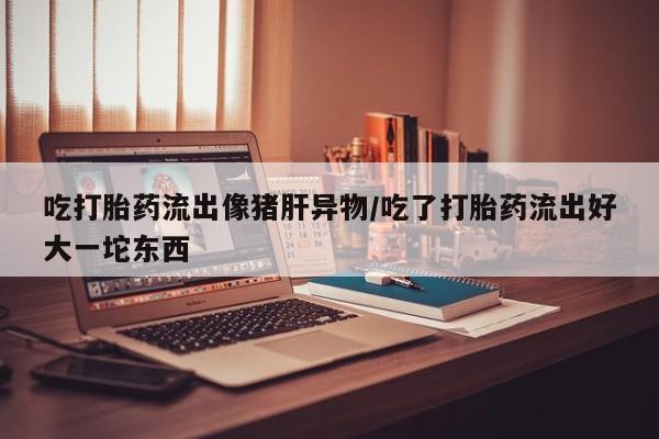 药流药购买联系吃打胎药流出像猪肝异物/吃了打胎药流出好大一坨东西