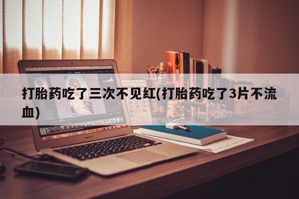 药流药购买联系打胎药吃了三次不见红(打胎药吃了3片不流血)