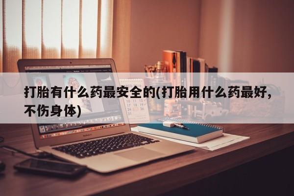 药流药购买联系打胎有什么药最安全的(打胎用什么药最好,不伤身体)
