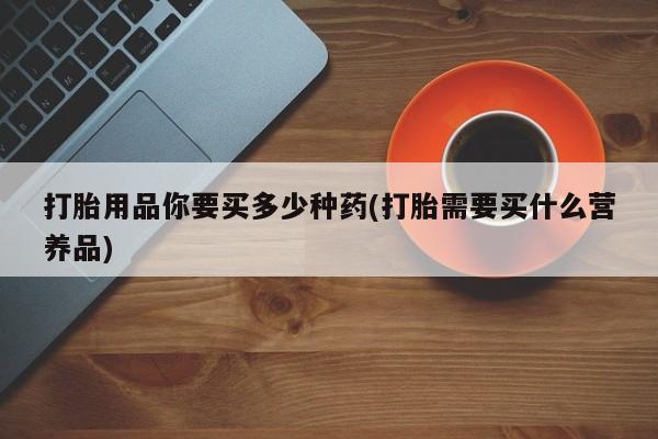 药流药购买联系打胎用品你要买多少种药(打胎需要买什么营养品)