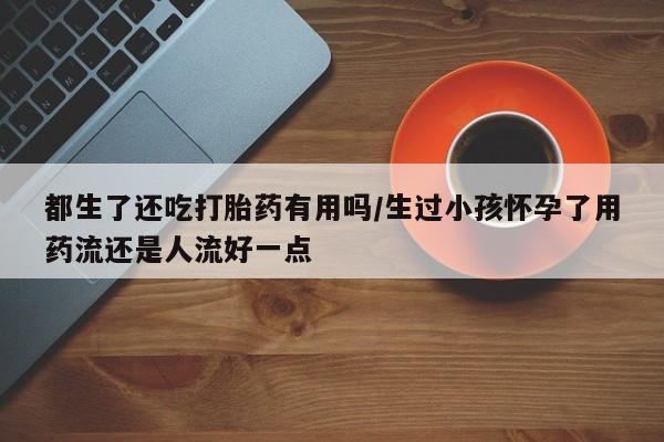 药流药购买联系都生了还吃打胎药有用吗/生过小孩怀孕了用药流还是人流好一点