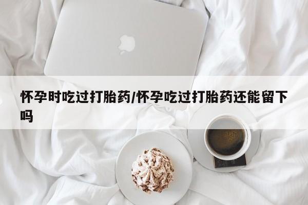 药流药购买联系怀孕时吃过打胎药/怀孕吃过打胎药还能留下吗