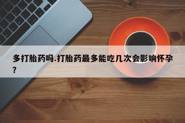 药流药购买联系多打胎药吗.打胎药最多能吃几次会影响怀孕？