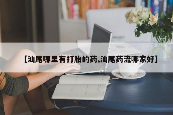 药流药购买联系【汕尾哪里有打胎的药,汕尾药流哪家好】