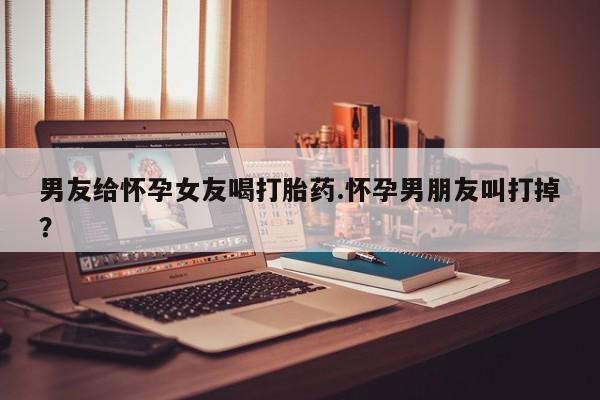 药流药购买联系男友给怀孕女友喝打胎药.怀孕男朋友叫打掉？