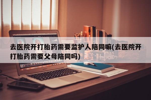 药流药购买联系去医院开打胎药需要监护人陪同嘛(去医院开打胎药需要父母陪同吗)