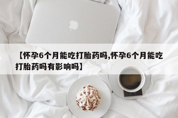 药流药购买联系【怀孕6个月能吃打胎药吗,怀孕6个月能吃打胎药吗有影响吗】