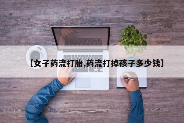 药流药购买联系【女子药流打胎,药流打掉孩子多少钱】