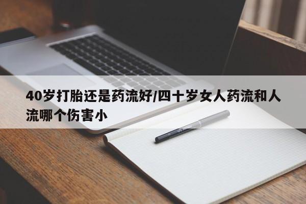 药流药购买联系40岁打胎还是药流好/四十岁女人药流和人流哪个伤害小