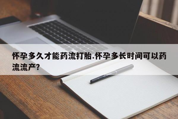药流药购买联系怀孕多久才能药流打胎.怀孕多长时间可以药流流产？