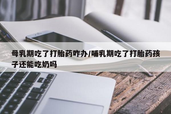 药流药购买联系母乳期吃了打胎药咋办/哺乳期吃了打胎药孩子还能吃奶吗
