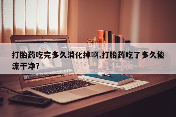 药流药购买联系打胎药吃完多久消化掉啊.打胎药吃了多久能流干净？
