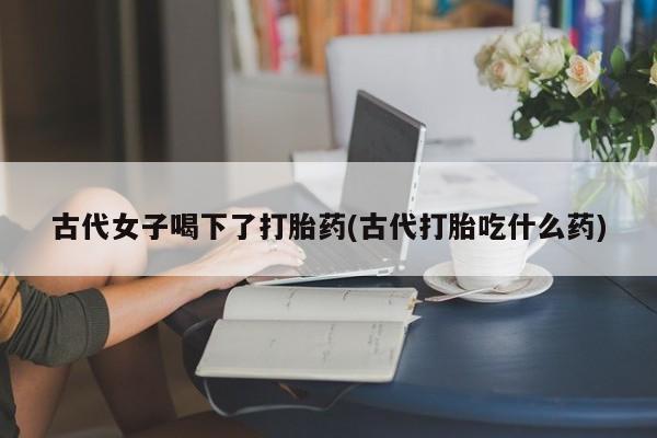 药流药购买联系古代女子喝下了打胎药(古代打胎吃什么药)