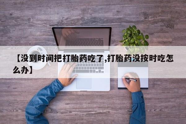 药流药购买联系【没到时间把打胎药吃了,打胎药没按时吃怎么办】