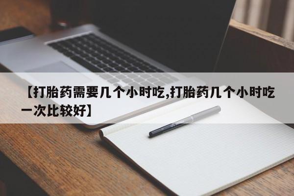 药流药购买联系【打胎药需要几个小时吃,打胎药几个小时吃一次比较好】
