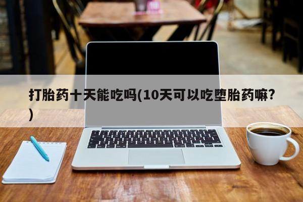药流药购买联系打胎药十天能吃吗(10天可以吃堕胎药嘛?)