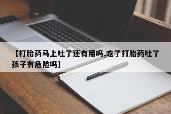 药流药购买联系【打胎药马上吐了还有用吗,吃了打胎药吐了孩子有危险吗】