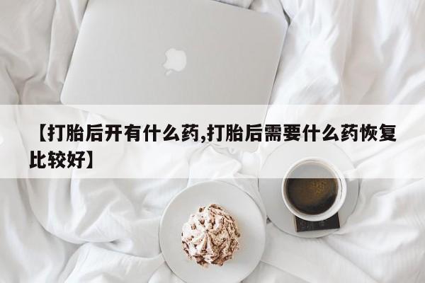 药流药购买联系【打胎后开有什么药,打胎后需要什么药恢复比较好】