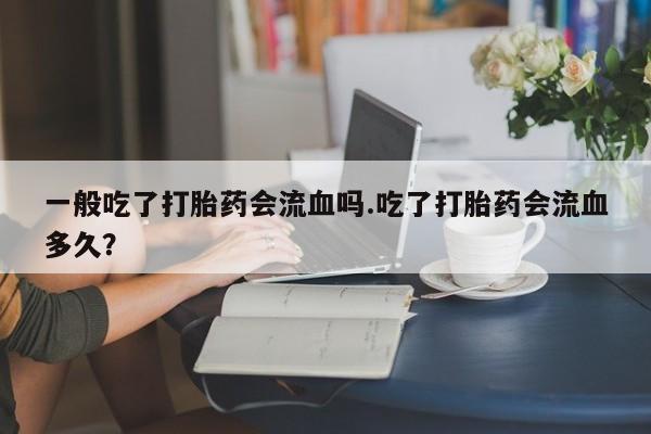 药流药购买联系一般吃了打胎药会流血吗.吃了打胎药会流血多久？