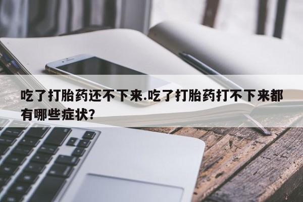 药流药购买联系吃了打胎药还不下来.吃了打胎药打不下来都有哪些症状？
