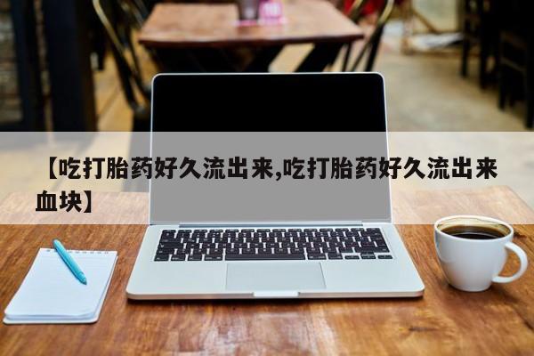 药流药购买联系【吃打胎药好久流出来,吃打胎药好久流出来血块】