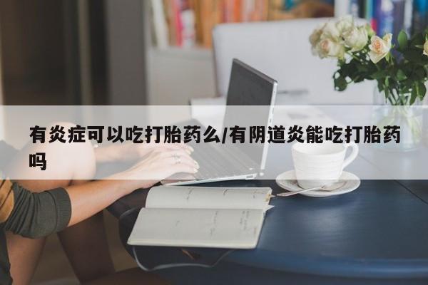 药流药购买联系有炎症可以吃打胎药么/有阴道炎能吃打胎药吗
