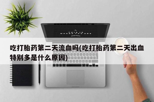 药流药购买联系吃打胎药第二天流血吗(吃打胎药第二天出血特别多是什么原因)