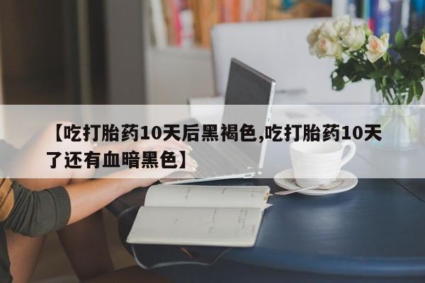 药流药购买联系【吃打胎药10天后黑褐色,吃打胎药10天了还有血暗黑色】