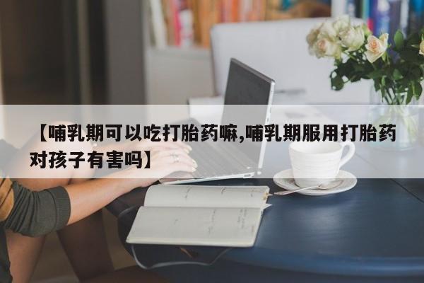 药流药购买联系【哺乳期可以吃打胎药嘛,哺乳期服用打胎药对孩子有害吗】
