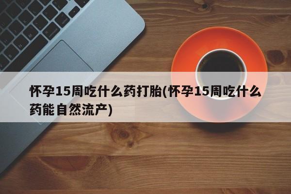 药流药购买联系怀孕15周吃什么药打胎(怀孕15周吃什么药能自然流产)