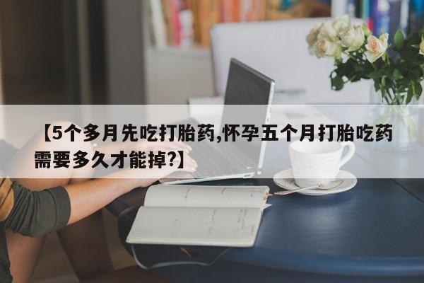 药流药购买联系【5个多月先吃打胎药,怀孕五个月打胎吃药需要多久才能掉?】