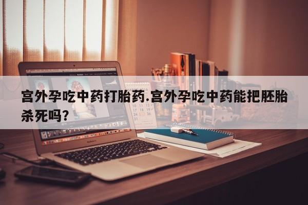 药流药购买联系宫外孕吃中药打胎药.宫外孕吃中药能把胚胎杀死吗？