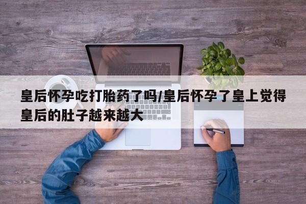 药流药购买联系皇后怀孕吃打胎药了吗/皇后怀孕了皇上觉得皇后的肚子越来越大