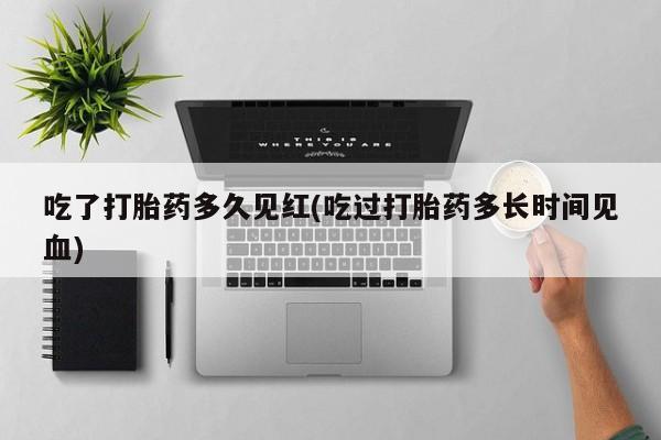 药流药购买联系吃了打胎药多久见红(吃过打胎药多长时间见血)
