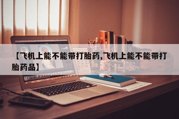 药流药购买联系【飞机上能不能带打胎药,飞机上能不能带打胎药品】
