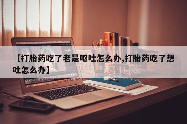 药流药购买联系【打胎药吃了老是呕吐怎么办,打胎药吃了想吐怎么办】