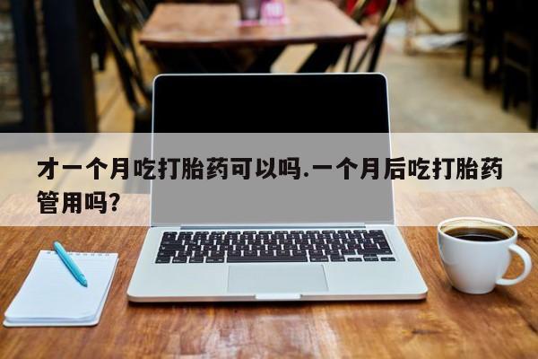 药流药购买联系才一个月吃打胎药可以吗.一个月后吃打胎药管用吗?