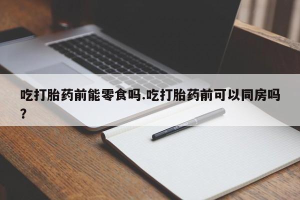 药流药购买联系吃打胎药前能零食吗.吃打胎药前可以同房吗？