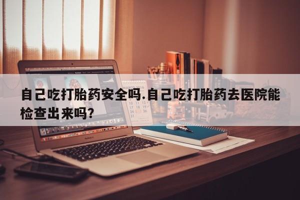 药流药购买联系自己吃打胎药安全吗.自己吃打胎药去医院能检查出来吗?