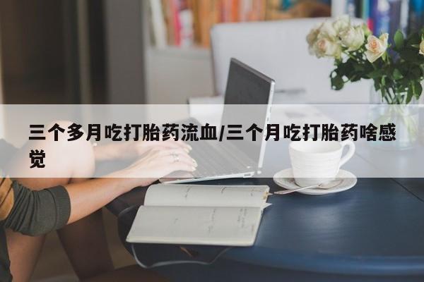 药流药购买联系三个多月吃打胎药流血/三个月吃打胎药啥感觉