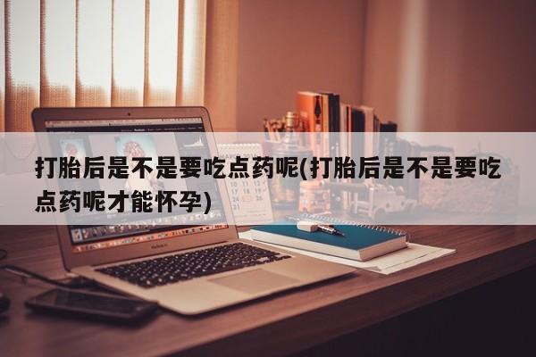 药流药购买联系打胎后是不是要吃点药呢(打胎后是不是要吃点药呢才能怀孕)