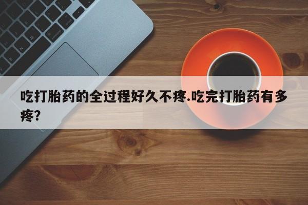 药流药购买联系吃打胎药的全过程好久不疼.吃完打胎药有多疼？